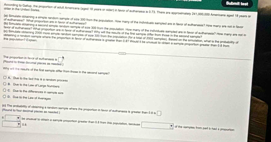 Submit test
older in the United States.
According to Gallup, the proportion of adult Americans (aged 18 years or older) in favor of euthanasia is 0.73. There are approximately 241,000,000 Americans aged 18 years or
(a) Simulate obtaining a simple random sample of size 300 from the population. How many of the individuals sampled are in favor of euthanasia? How many are not in favor
of euthanasia? What proportion are in favor of euthanasia?
(b) Simulate obtaining a second simple random sample of size 300 from the population. How many of the individuals sampled are in favor of euthanasia? How many are not in
favor of euthanasia? What proportion are in favor of euthanasia? Why will the results of the first sample differ from those in the second sample?
(c) Simulate obtaining 2000 more simple random samples of size 300 from the population (for a total of 2002 samples). Based on the simulation, what is the probability of
this population? Explain.
obtaining a random sample where the proportion in favor of euthanasia is greater than 0.8? Would it be unusual to obtain a sample proportion greater than 0.8 from
The proportion in favor of euthanasia is □ 
(Round to three decimal places as needed )
Why will the results of the first sample differ from those in the second sample?
A. Due to the fact this is a random process
B. Due to the Law of Large Numbers
C. Due to the differences in sample size
D. Due to the Law of Averages
(c) The probability of obtaining a random sample where the proportion in favor of euthanasia is greater than 0.6 is □
(Round to four decimal places as needed.)
be unusual to obtain a sample proportion greater than 0.8 from this population, because of the samples from part b had a proportion
0 8