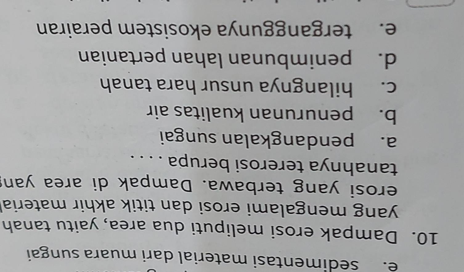 e. sedimentasi material dari muara sungai
10. Dampak erosi meliputi dua area, yaitu tanah
yang mengalami erosi dan titik akhir material
erosi yang terbawa. Dampak di area yan
tanahnya tererosi berupa . . . .
a. pendangkalan sungai
b. penurunan kualitas air
c. hilangnya unsur hara tanah
d. penimbunan lahan pertanian
e. terganggunya ekosistem perairan