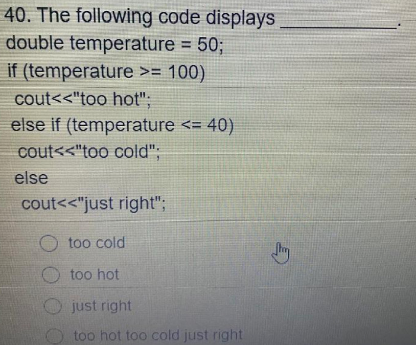 The following code displays_
'
double temperature =50; 
if (temperature =100)
cout<<"too hot";
else if (temperature
cout< <tex> "too cold";
else
cout <<'' just right";
too cold
too hot
just right
too hot too cold just right .