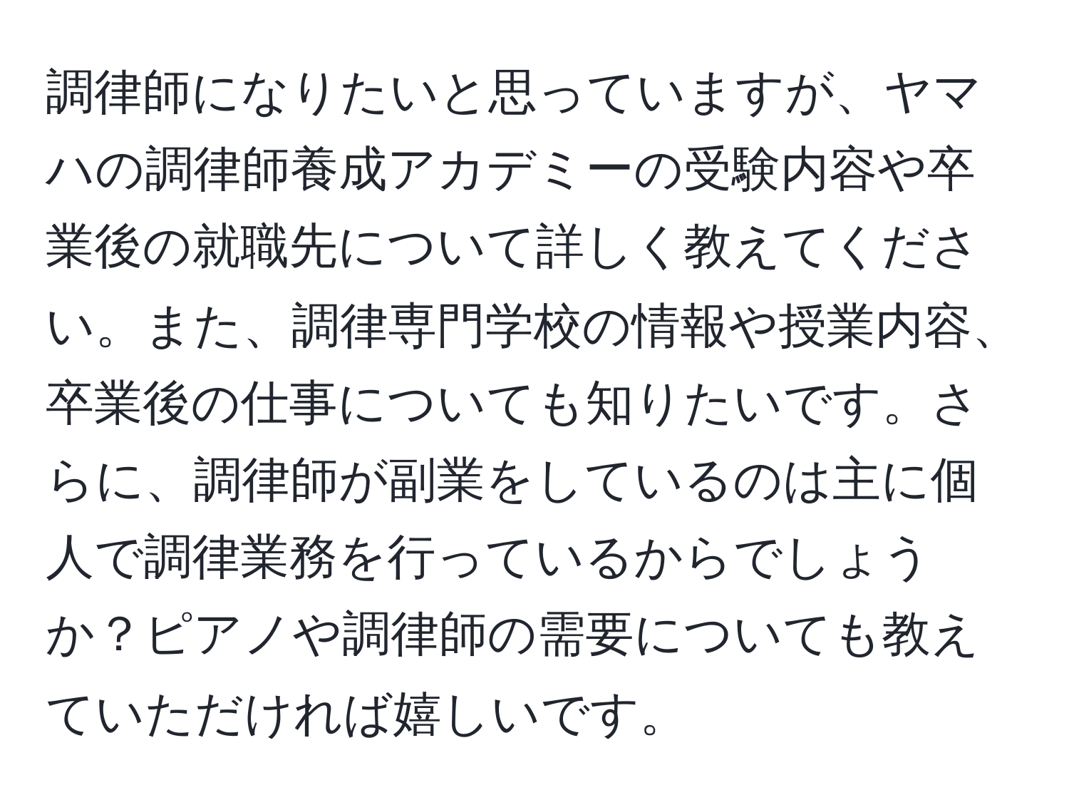 調律師になりたいと思っていますが、ヤマハの調律師養成アカデミーの受験内容や卒業後の就職先について詳しく教えてください。また、調律専門学校の情報や授業内容、卒業後の仕事についても知りたいです。さらに、調律師が副業をしているのは主に個人で調律業務を行っているからでしょうか？ピアノや調律師の需要についても教えていただければ嬉しいです。