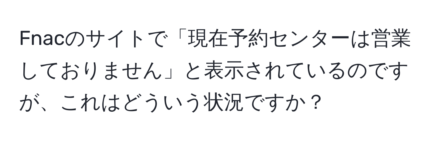 Fnacのサイトで「現在予約センターは営業しておりません」と表示されているのですが、これはどういう状況ですか？