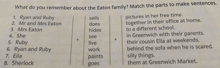 What do you remember about the Eaton family? Match the parts to make sentences. 
1. Ryan and Ruby sells pictures in her free time. 
2. Mr and Mrs Eaton does together in their office at home. 
3. Mrs Eaton hides to a different school. 
4. She see + in Greenwich with their parents. 
+ 
5. Ruby live their cousin Ella at weekends. 
6. Ryan and Ruby work behind the sofa when he is scared. 
7. Ella paints silly things. 
8. Sherlock goes them at Greenwich Market.