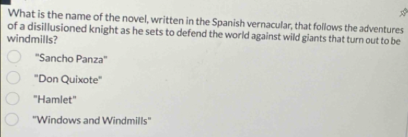 What is the name of the novel, written in the Spanish vernacular, that follows the adventures
of a disillusioned knight as he sets to defend the world against wild giants that turn out to be
windmills?
''Sancho Panza''
'Don Quixote'
"Hamlet"
''Windows and Windmills''