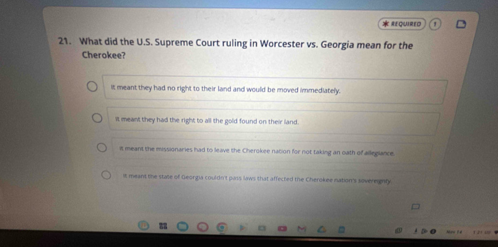 REQUIRED
21. What did the U.S. Supreme Court ruling in Worcester vs. Georgia mean for the
Cherokee?
it meant they had no right to their land and would be moved immediately.
it meant they had the right to all the gold found on their land.
it meant the missionaries had to leave the Cherokee nation for not taking an oath of allegiance.
It meant the state of Georgia couldn't pass laws that affected the Cherokee nation's sovereignty
Now 14 T 21 U15