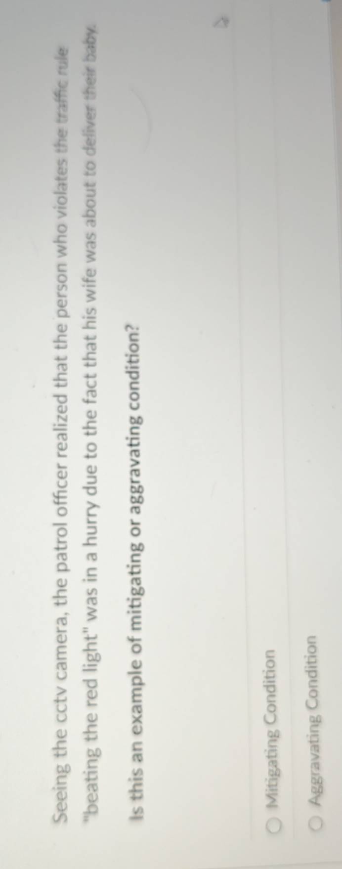 Seeing the cctv camera, the patrol officer realized that the person who violates the traffic rule
"beating the red light" was in a hurry due to the fact that his wife was about to deliver their baby.
Is this an example of mitigating or aggravating condition?
Mitigating Condition
Aggravating Condition