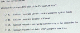 Select the correct answel
Which action prompted the start of the Persian Guff Wilar?
A. Saddam Hussein's use of chemical weapons against Kurds
B. Saddam Hussein's invasion of Kuwait
C. Saddam Hussein's attempt to claim territory on the Iranian border
D. Saddam Hussein's violation of UN weapons sancsions