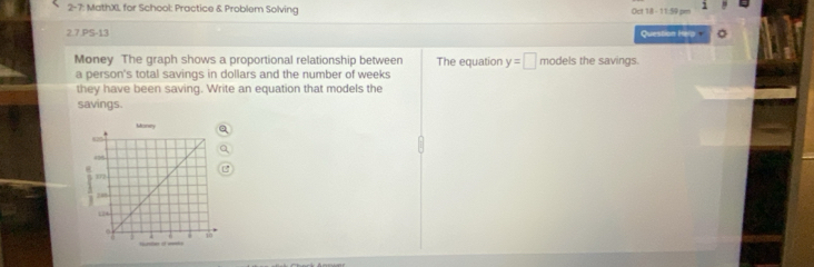 2-7: MathX for School: Practice & Problem Solving 
et 14 - 11: 5 pm 
2.7.PS-13 Question Help 
Money The graph shows a proportional relationship between The equation y=□ models the savings. 
a person's total savings in dollars and the number of weeks
they have been saving. Write an equation that models the 
savings.