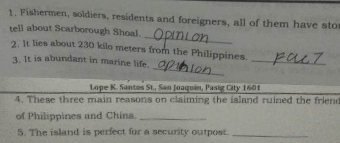 Fishermen, soldiers, residents and foreigners, all of them have sto 
_ 
tell about Scarborough Shoal. 
2. It lies about 230 kilo meters from the Philippines. 
_ 
3. It is abundant in marine life. 
_ 
Lope K. Santos St., San Joaquin, Pasig City 1601
4. These three main reasons on claiming the island ruined the friend 
of Philippines and China._ 
5. The island is perfect for a security outpost._