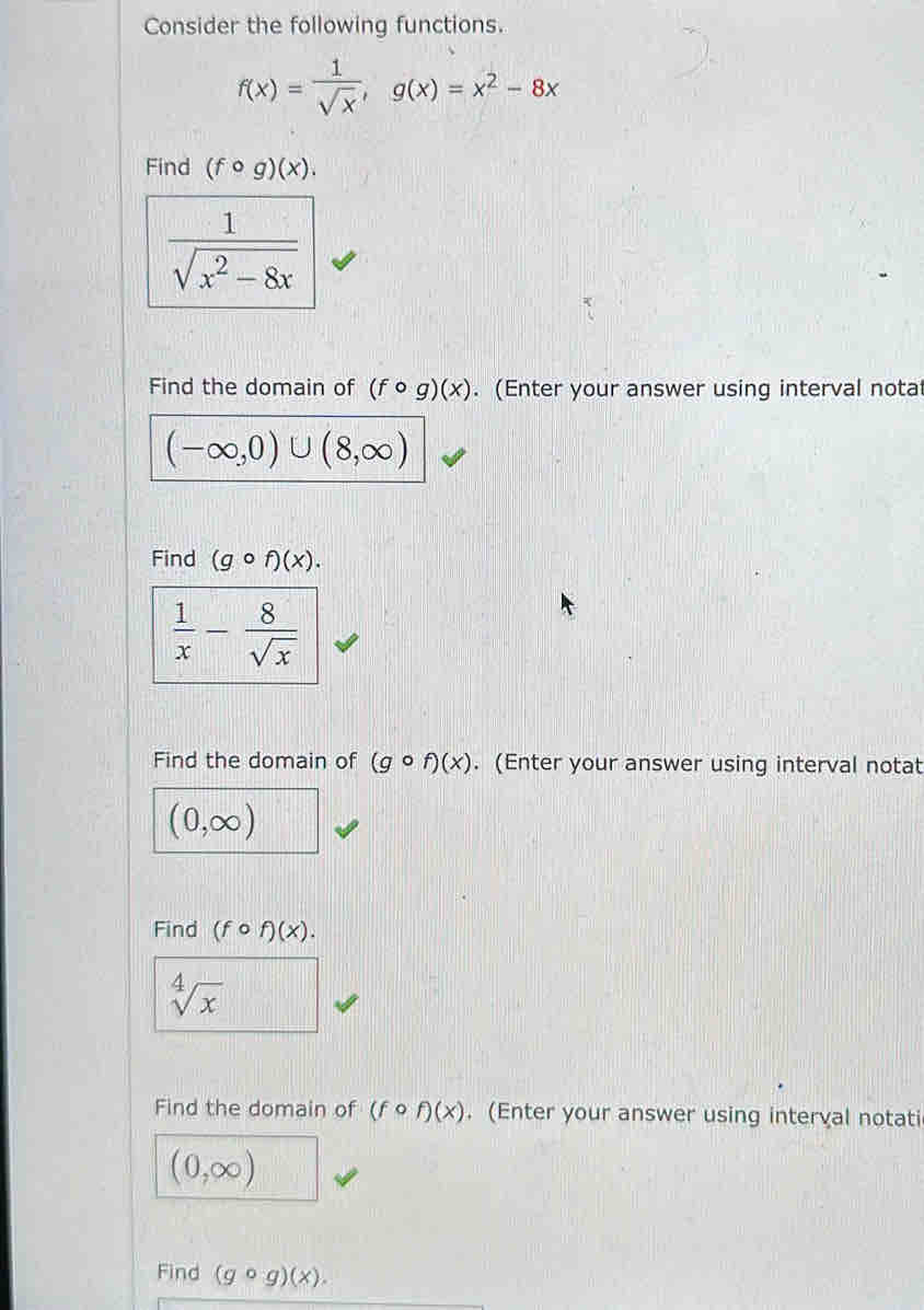 Consider the following functions.
f(x)= 1/sqrt(x) , g(x)=x^2-8x
Find (fcirc g)(x).
 1/sqrt(x^2-8x) 
Find the domain of (fcirc g)(x). (Enter your answer using interval notal
(-∈fty ,0)∪ (8,∈fty )
Find (gcirc f)(x).
 1/x - 8/sqrt(x) 
Find the domain of (gcirc f)(x). (Enter your answer using interval notat
(0,∈fty )
Find (fcirc f)(x).
sqrt[4](x)
Find the domain of (fcirc f)(x). (Enter your answer using interval notati
(0,∈fty )
Find (gcirc g)(x).