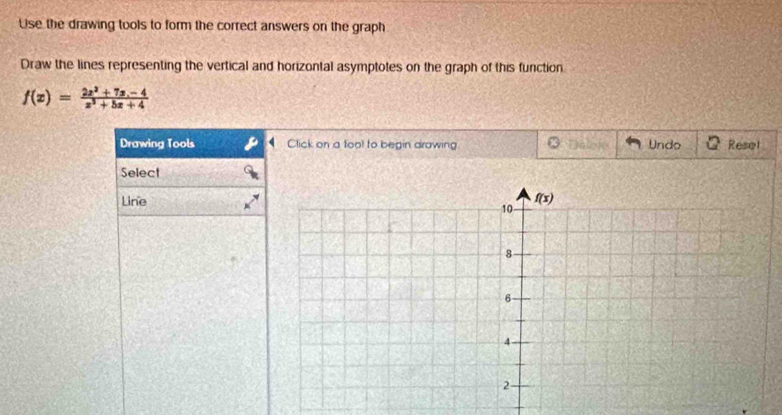 Use the drawing tools to form the correct answers on the graph
Draw the lines representing the vertical and horizontal asymptotes on the graph of this function
f(x)= (2x^2+7x-4)/x^2+5x+4 
Drawing Tools Click on a tool to begin drawing Te lere Undo Resel
Select
Line.