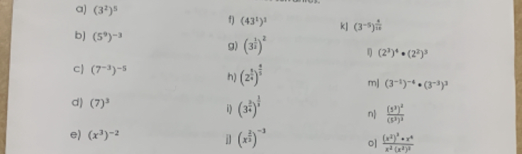 (3^2)^5 f) (43^1)^1 k] (3^(-5))^ 4/10 
b] (5^9)^-3 g) (3^(frac 1)2)^2
(2^3)^4· (2^2)^3
c (7^(-3))^-5 (2^(frac 1)4)^ 4/5 
h) 
mJ (3^(-1))^-4· (3^(-3))^3
d) (7)^3 (3^(frac 3)4)^ 1/3 
i 
n frac (5^3)^2(5^3)^3
e) (x^3)^-2 (x^(frac 2)3)^-3 frac (x^2)^3· x^4x^2· (x^2)^2
j