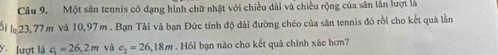 Một sân tennis có dạng hình chữ nhật với chiều dài và chiều rộng của sân lân lượt là 
ối 23,77 m và 10,97m. Bạn Tài và bạn Đức tính độ dài đường chéo của sân tennis đó rồi cho kết quả lần 
ylượt là c_1=26,2m và c_2=26,18m. Hồi bạn nào cho kết quả chính xác hơn?