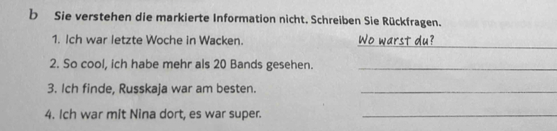 Sie verstehen die markierte Information nicht. Schreiben Sie Rückfragen. 
_ 
1. Ich war letzte Woche in Wacken. Wo warst du? 
2. So cool, ich habe mehr als 20 Bands gesehen._ 
3. Ich finde, Russkaja war am besten._ 
4. Ich war mit Nina dort, es war super._