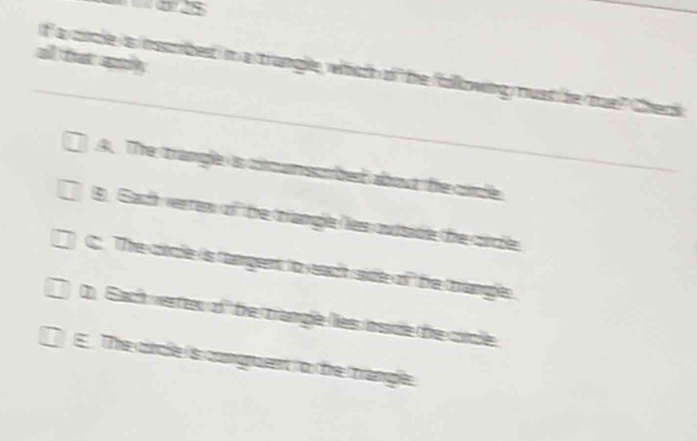 a
f a cicle is inscrbed in a trangle, whch of te l
A. The trange is ccunscbe about he cicle
B. Sacth verrer of the trangle ler outsade the corcie
The coale is tamgent to eaat ae of the thanple
D Sach verrew of the trangle les insde the circle
TThe cincle is comgnuent to dhre thranle