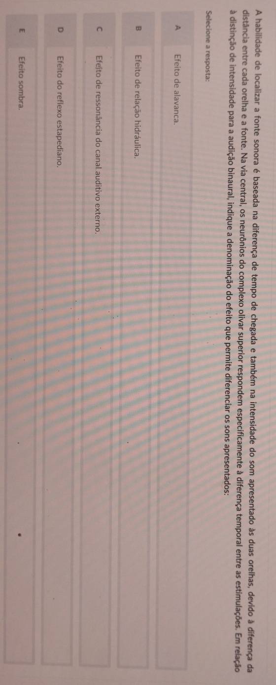 A habilidade de localizar a fonte sonora é baseada na diferença de tempo de chegada e também na intensidade do som apresentado às duas orelhas, devido à diferença da
distância entre cada orelha e a fonte. Na via central, os neurônios do complexo olivar superior respondem especificamente à diferença temporal entre as estimulações. Em relação
à distinção de intensidade para a audição binaural, indique a denominação do efeito que permite diferenciar os sons apresentados:
Selecione a resposta:
A Efeito de alavanca.
B Efeito de relação hidráulica.
C Efejto de ressonância do canal auditivo externo.
D Efeito do reflexo estapediano.
E Efeito sombra.