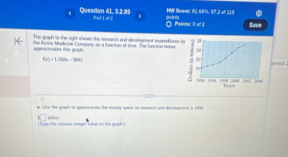 Question 41, 3.2.85 HW Score: 81.68%, 97.2 of 119 
Part 1 of 2 ' points 
Points: 0 of 2 Save 
The graph to the right shows the research and development expenditures by 28
the Acme Medicine Company as a function of time. The function below 
approximates this graph. 24 
20
f(x)=1.558x-3092 correct: 2
16
1994 1996 1998 2000 2002 2004
Years
a. Use the graph to approximate the money spent on research and development in 1996 
billion 
(Type the closest integer value on the graph.)