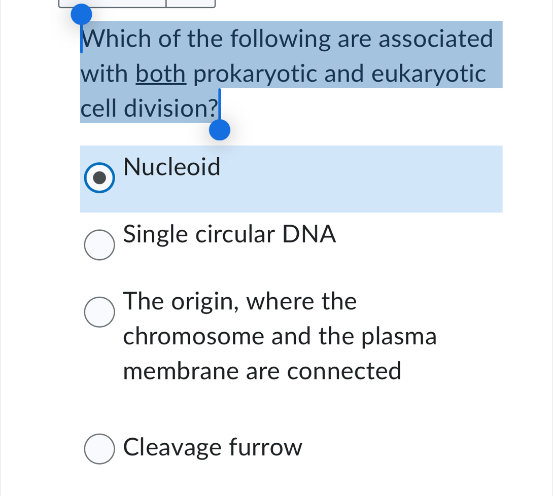 Which of the following are associated
with both prokaryotic and eukaryotic
cell division?
Nucleoid
Single circular DNA
The origin, where the
chromosome and the plasma
membrane are connected
Cleavage furrow