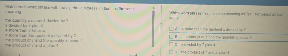 Match each word phrase with the algebraic expression that has the same
meaning Which word phrase has the same meaning as 7(x-4) )? Select all that
the quantity x minus 4 divided by 7 apply.
x divided by 7 plus 4 A. 4 more than the quotient x divided by 7
4 more than 7 times x
4 more than the quotient x divided by 7 B. the product of 7 and the quantity x minus 4
the product of 7 and the quantity x minus 4
the product of 7 and x, plus 4 C. x divided by 7 plus 4
D. the product of 7 and x, plus 4