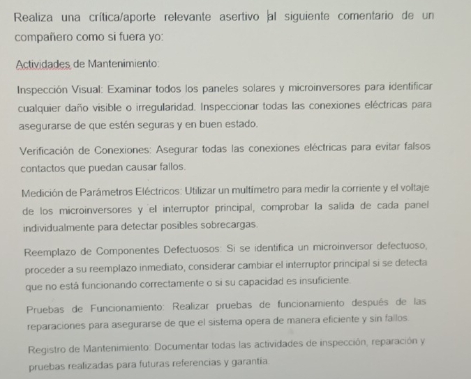 Realiza una crítica/aporte relevante asertivo al siguiente comentario de un 
compañero como si fuera yo: 
Actividades de Mantenimiento: 
Inspección Visual: Examinar todos los paneles solares y microinversores para identificar 
cualquier daño visible o irregularidad. Inspeccionar todas las conexiones eléctricas para 
asegurarse de que estén seguras y en buen estado. 
Verificación de Conexiones: Asegurar todas las conexiones eléctricas para evitar falsos 
contactos que puedan causar fallos. 
Medición de Parámetros Eléctricos: Utilizar un multímetro para medir la corriente y el voltaje 
de los microinversores y 'el interruptor principal, comprobar la salida de cada panel 
individualmente para detectar posibles sobrecargas. 
Reemplazo de Componentes Defectuosos: Sí se identifica un microinversor defectuoso, 
proceder a su reemplazo inmediato, considerar cambiar el interruptor principal si se detecta 
que no está funcionando correctamente o si su capacidad es insuficiente. 
Pruebas de Funcionamiento: Realizar pruebas de funcionamiento después de las 
reparaciones para asegurarse de que el sistema opera de manera eficiente y sin fallos. 
Registro de Mantenimiento: Documentar todas las actividades de inspección, reparación y 
pruebas realizadas para futuras referencias y garantía