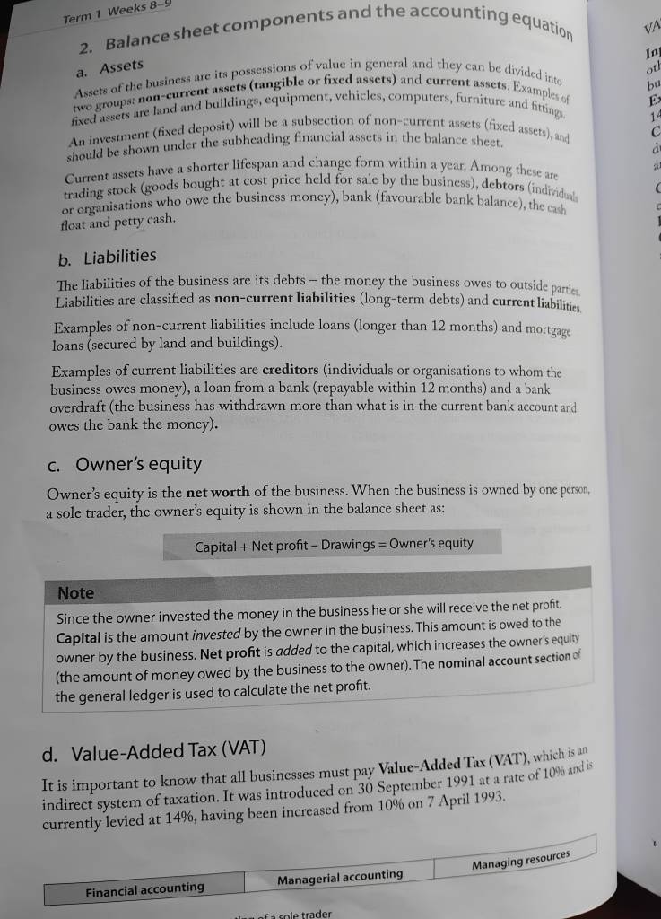 Term 1 Weeks 8-9
2. Balance sheet components and the accounting equation √A
In
a. Assets otl
Assets of the business are its possessions of value in general and they can be divided into
bu
two groups: non-current assets (tangible or fixed assets) and current assets. Examples of
E
fixed assets are land and buildings, equipment, vehicles, computers, furniture and fitting
14
An investment (fixed deposit) will be a subsection of non-current assets (fixed assets), and C
should be shown under the subheading financial assets in the balance sheet.
d
Current assets have a shorter lifespan and change form within a year. Among these are
trading stock (goods bought at cost price held for sale by the business), debtors (individual
or organisations who owe the business money), bank (favourable bank balance), the cash
float and petty cash.
b. Liabilities
The liabilities of the business are its debts - the money the business owes to outside parties
Liabilities are classified as non-current liabilities (long-term debts) and current liabilities
Examples of non-current liabilities include loans (longer than 12 months) and mortgage
loans (secured by land and buildings).
Examples of current liabilities are creditors (individuals or organisations to whom the
business owes money), a loan from a bank (repayable within 12 months) and a bank
overdraft (the business has withdrawn more than what is in the current bank account and
owes the bank the money).
c. Owner’s equity
Owner's equity is the net worth of the business. When the business is owned by one person,
a sole trader, the owner’s equity is shown in the balance sheet as:
Capital + Net profit - Drawings = Owner's equity
Note
Since the owner invested the money in the business he or she will receive the net profit.
Capital is the amount invested by the owner in the business. This amount is owed to the
owner by the business. Net profit is added to the capital, which increases the owner's equity
(the amount of money owed by the business to the owner). The nominal account section of
the general ledger is used to calculate the net profit.
d. Value-Added Tax (VAT)
It is important to know that all businesses must pay Value-Added Tax (VAT), which is an
indirect system of taxation. It was introduced on 30 September 1991 at a rate of 10% and is
currently levied at 14%, having been increased from 10% on 7 April 1993.