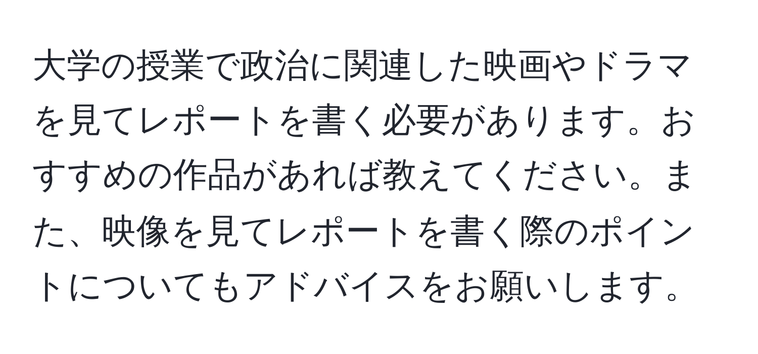 大学の授業で政治に関連した映画やドラマを見てレポートを書く必要があります。おすすめの作品があれば教えてください。また、映像を見てレポートを書く際のポイントについてもアドバイスをお願いします。