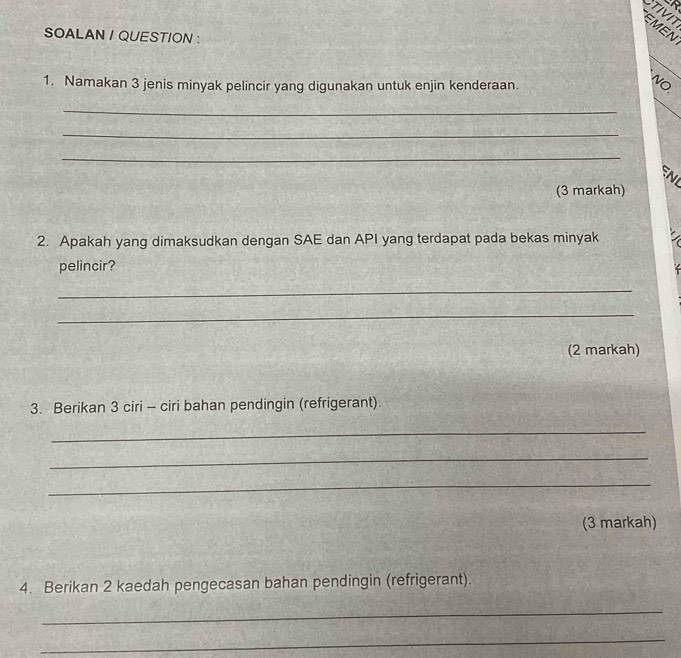 TIVIT 
EMEN 
SOALAN / QUESTION : 
1. Namakan 3 jenis minyak pelincir yang digunakan untuk enjin kenderaan. 
NO 
_ 
_ 
_ 
(3 markah) 
2. Apakah yang dimaksudkan dengan SAE dan API yang terdapat pada bekas minyak 
pelincir? 
_ 
_ 
(2 markah) 
3. Berikan 3 ciri - ciri bahan pendingin (refrigerant). 
_ 
_ 
_ 
(3 markah) 
4. Berikan 2 kaedah pengecasan bahan pendingin (refrigerant). 
_ 
_