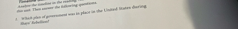 Analyze the timeline in the reading. 
this unit. Then answer the following questions. 
J. Which plan of government was in place in the United States during 
Shays’ Rebellion?