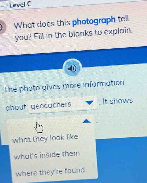 — Level C 
What does this photograph tell 
you? Fill in the blanks to explain. 
The photo gives more information 
about geocachers It shows 
what they look like 
what's inside them 
where they're found