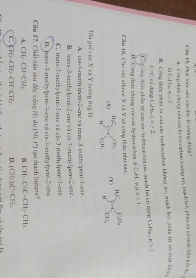 Phát biểu nào sau đây là không đúng?
A. Công thức chung của các hydrocarbon không no, mạch hở, phân tử có một liên kết 6k_,
là C_nH_2n n≥ 2.
B. Công thức phân tử của các hydrocarbon không no, mạch hở, phân từ có một liên
Cequiv C có dạng C_nH_2n-2 ) n≥ 2.
C. Công thức phân tử của các hydrocarbon no, mạch hở có dạng C_nH_2n,n≥ 2.
D. Công thức chung của các hydrocarbon là C_xH ly với x≥ 1.
Câu 16. Cho các alkene X và Y có công thức như sau:
(X) _HC=C_C_2H_5^CH_3 (Y) beginarrayr H_3C Hendarray C=C_CH_3^C_2H_5
Tên gọi của X và Y tương ứng là
A. cis-3-methylpent-2-ene và trans-3-methylpent-3-ene.
B. trans-3-methylpent-2-ene và cis-3-methylpent-2-ene.
C. trans-3-methylpent-3-ene và cis-3-methylpent-3-ene.
D. trans-3-methylpent-3-ene và cis-3-methylpent-2-ene.
Câu 17. Chất nào sau đây cộng H_2 dur (Ni,t^o) tạo thành butane?
A. CH_3-CH=CH_2. B. CH_3-Cequiv C-CH_2-CH_3.
C. ( H_3-CH_2-CH=CH_2. D. (CH_3)_2C=CH_2.
tên goi là