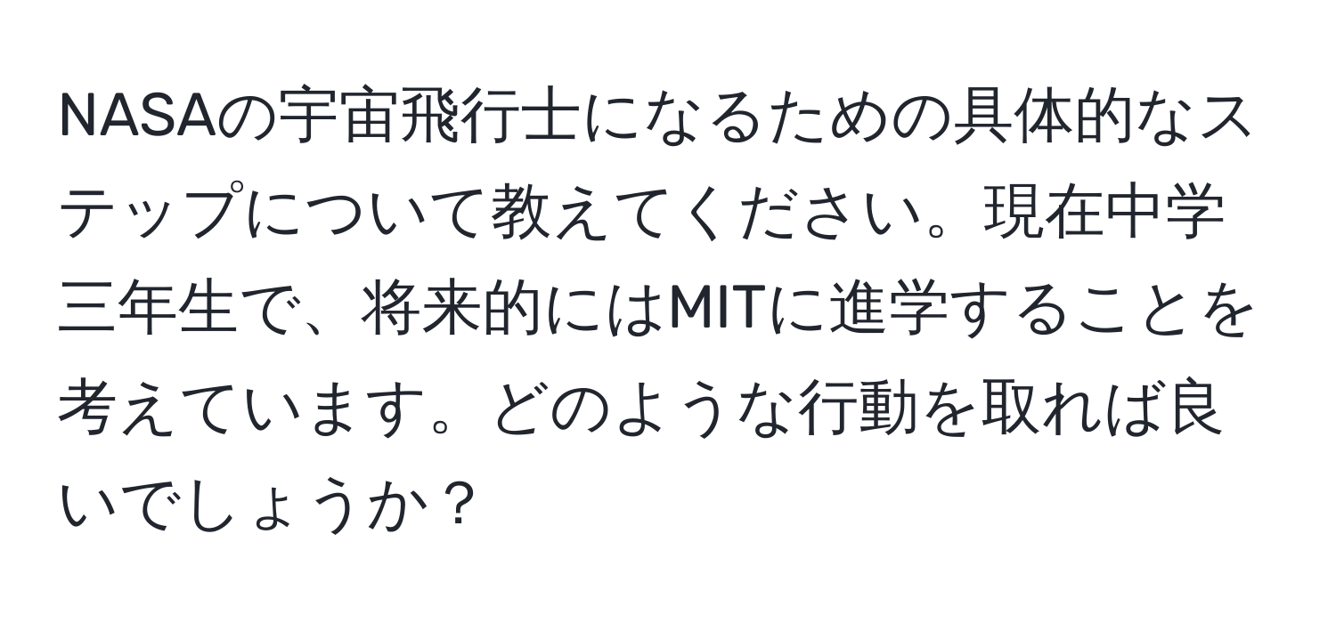 NASAの宇宙飛行士になるための具体的なステップについて教えてください。現在中学三年生で、将来的にはMITに進学することを考えています。どのような行動を取れば良いでしょうか？