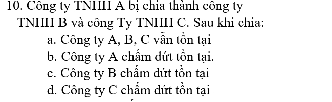 Công ty TNHH A bị chia thành công ty
TNHH B và công Ty TNHH C. Sau khi chia:
a. Công ty A, B, C vẫn tồn tại
b. Công ty A chẩm dứt tồn tại.
c. Công ty B chấm dứt tồn tại
d. Công ty C chấm dứt tồn tại