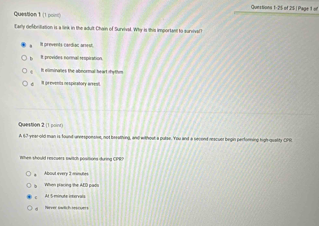 of 25 | Page 1 of
Question 1 (1 point)
Early defibrillation is a link in the adult Chain of Survival. Why is this important to survival?
a It prevents cardiac arrest.
b It provides normal respiration.
C It eliminates the abnormal heart rhythm
d It prevents respiratory arrest.
Question 2 (1 point)
A 67-year -old man is found unresponsive, not breathing, and without a pulse. You and a second rescuer begin performing high-quality CPR.
When should rescuers switch positions during CPR?
a About every 2 minutes
b When placing the AED pads
C At 5-minute intervals
d Never switch rescuers