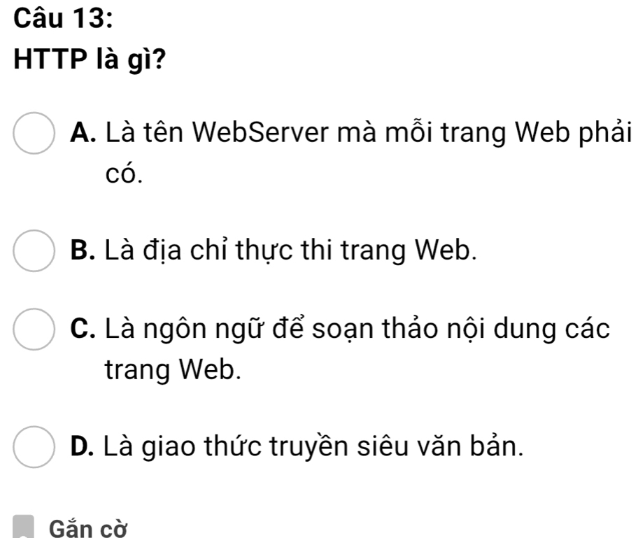 HTTP là gì?
A. Là tên WebServer mà mỗi trang Web phải
có.
B. Là địa chỉ thực thi trang Web.
C. Là ngôn ngữ để soạn thảo nội dung các
trang Web.
D. Là giao thức truyền siêu văn bản.
Găn cờ