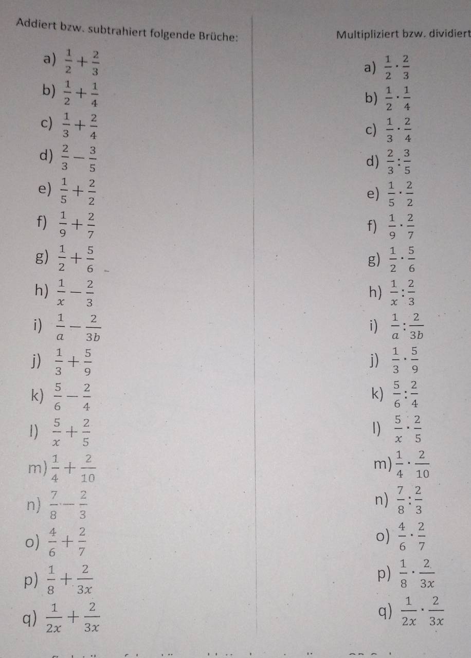 Addiert bzw. subtrahiert folgende Brüche:
Multipliziert bzw. dividiert
a)  1/2 + 2/3 
a)  1/2 ·  2/3 
b)  1/2 + 1/4 
b)  1/2 ·  1/4 
c)  1/3 + 2/4 
c)  1/3 ·  2/4 
d)  2/3 - 3/5 
d)  2/3 : 3/5 
e)  1/5 + 2/2   1/5 ·  2/2 
e)
f)  1/9 + 2/7   1/9 ·  2/7 
f)
g)  1/2 + 5/6   1/2 ·  5/6 
g)
h)  1/x - 2/3   1/x : 2/3 
h)
i)  1/a - 2/3b   1/a : 2/3b 
i)
j)  1/3 + 5/9   1/3 ·  5/9 
j)
k)  5/6 - 2/4   5/6 : 2/4 
k)
1)
1)  5/x + 2/5   5/x ·  2/5 
m)
m)  1/4 + 2/10   1/4 ·  2/10 
n)
n)  7/8 - 2/3   7/8 : 2/3 
o)  4/6 + 2/7 
o)  4/6 ·  2/7 
p)  1/8 + 2/3x 
p)  1/8 ·  2/3x 
q)  1/2x + 2/3x 
q)  1/2x ·  2/3x 