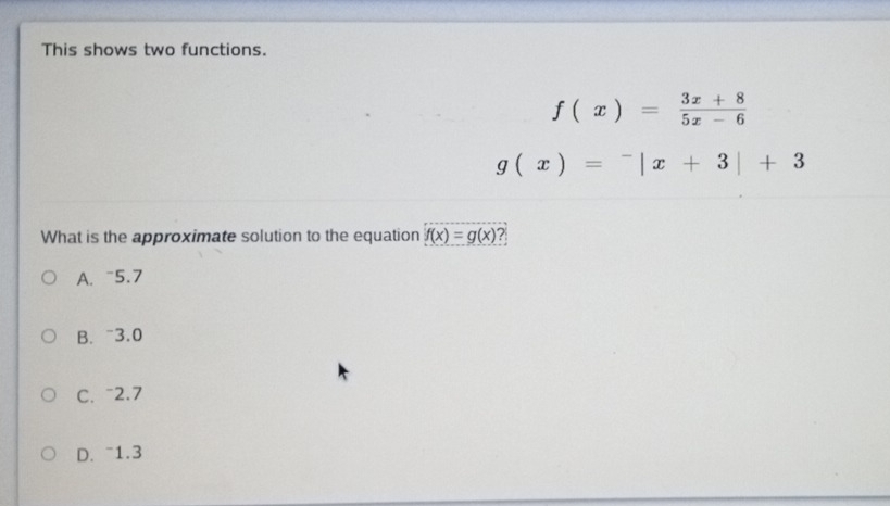 This shows two functions.
f(x)= (3x+8)/5x-6 
g(x)=^-|x+3|+3
What is the approximate solution to the equation f(x)=g(x) 2
A. ~5.7
B. ~3.0
C. ~2.7
D. ~1.3