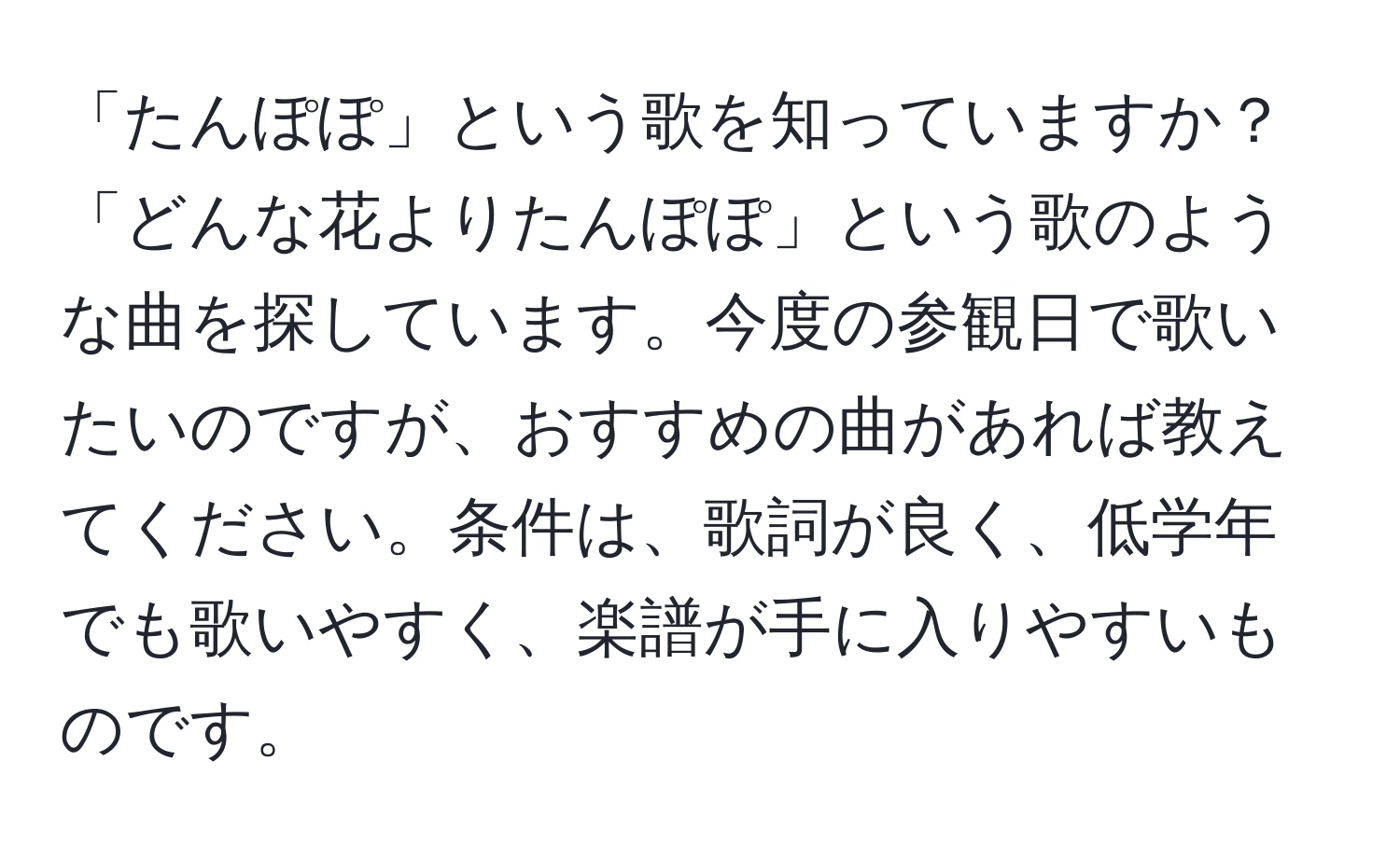 「たんぽぽ」という歌を知っていますか？「どんな花よりたんぽぽ」という歌のような曲を探しています。今度の参観日で歌いたいのですが、おすすめの曲があれば教えてください。条件は、歌詞が良く、低学年でも歌いやすく、楽譜が手に入りやすいものです。