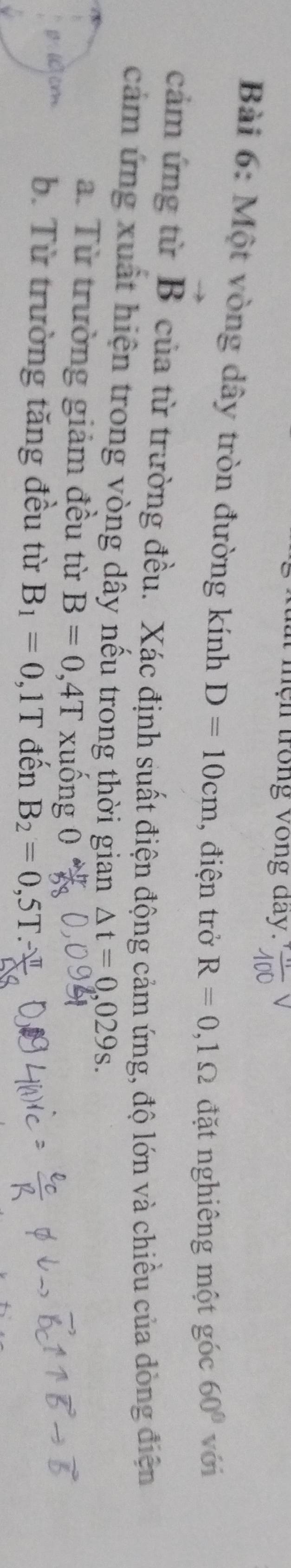 ệ n trong vòng day. 
Bài 6: Một vòng dây tròn đường kính D=10cm , điện trở R=0,1Omega đặt nghiêng một góc 60° với 
cảm ứng từ vector B của từ trường đều. Xác định suất điện động cảm ứng, độ lớn và chiều của dòng điện 
cảm ứng xuất hiện trong vòng dây nếu trong thời gian △ t=0,029s. 
a. Từ trường giảm đều từ B=0,4T xuống 0
( cm b. Từ trường tăng đều từ B_1=0,1T đến B_2=0,5T