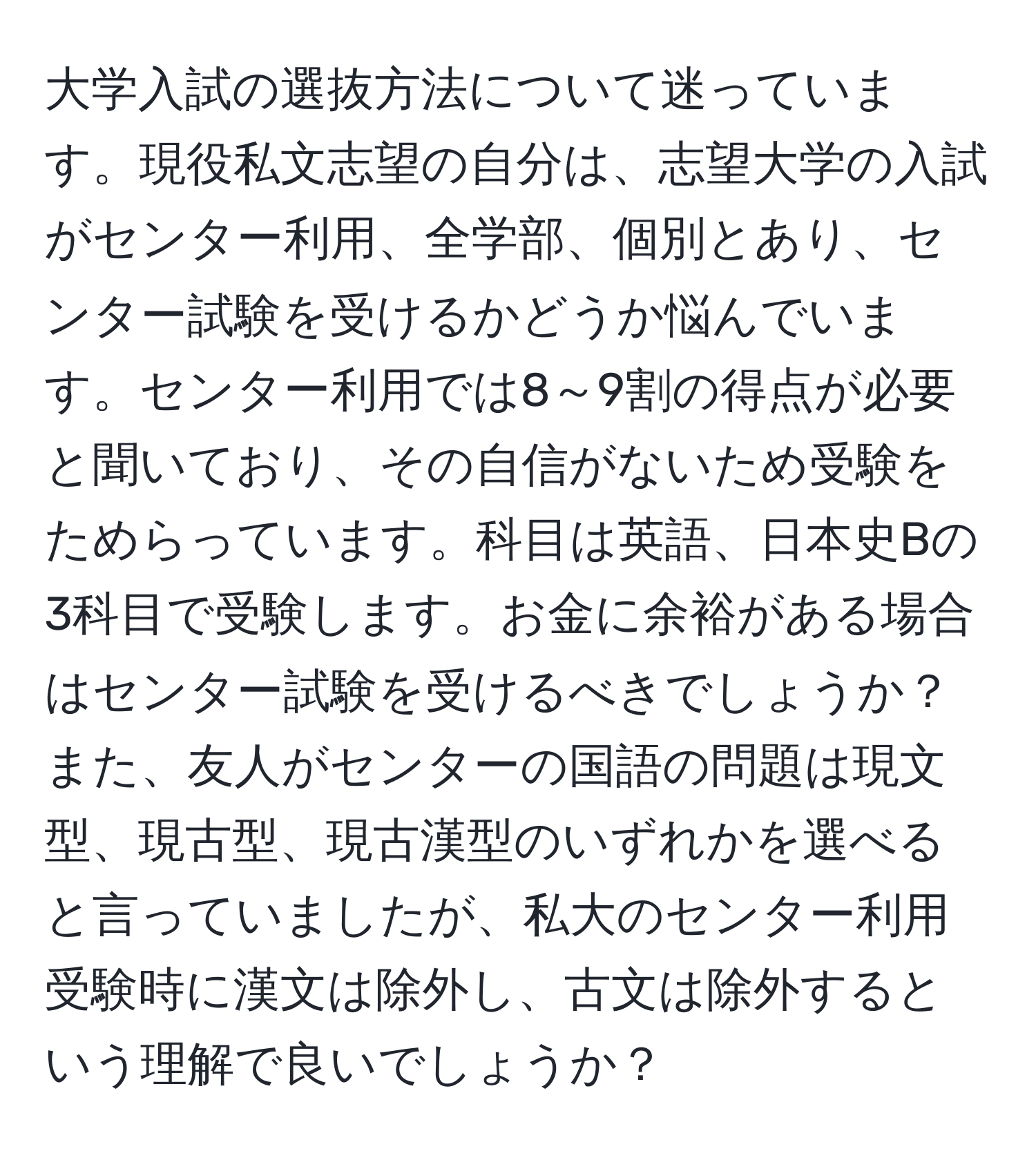 大学入試の選抜方法について迷っています。現役私文志望の自分は、志望大学の入試がセンター利用、全学部、個別とあり、センター試験を受けるかどうか悩んでいます。センター利用では8～9割の得点が必要と聞いており、その自信がないため受験をためらっています。科目は英語、日本史Bの3科目で受験します。お金に余裕がある場合はセンター試験を受けるべきでしょうか？また、友人がセンターの国語の問題は現文型、現古型、現古漢型のいずれかを選べると言っていましたが、私大のセンター利用受験時に漢文は除外し、古文は除外するという理解で良いでしょうか？