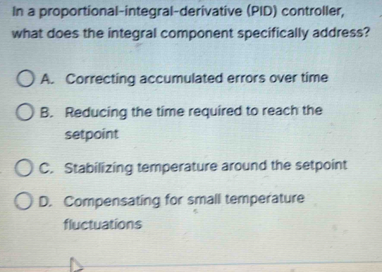 In a proportional-integral-derivative (PID) controller,
what does the integral component specifically address?
A. Correcting accumulated errors over time
B. Reducing the time required to reach the
setpoint
C. Stabilizing temperature around the setpoint
D. Compensating for small temperature
fluctuations