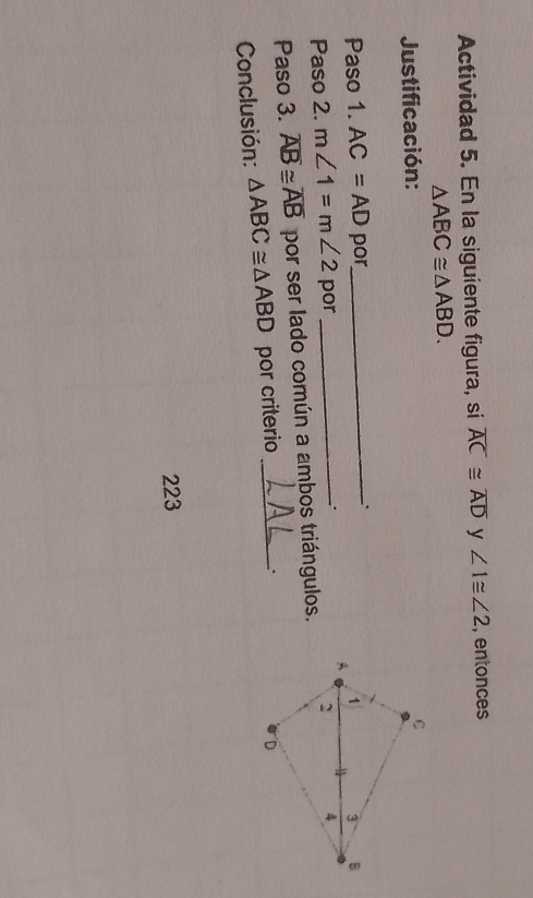 Actividad 5. En la siguiente figura, si overline AC≌ overline AD y ∠ 1≌ ∠ 2 , entonces
△ ABC≌ △ ABD. 
Justificación: 
Paso 1. AC=AD por_ 
Paso 2. m∠ 1=m∠ 2 por_ 
Paso 3. overline AB≌ overline AB por ser lado común a ambos triángulos. 
Conclusión: △ ABC≌ △ ABD por criterio_ 
223