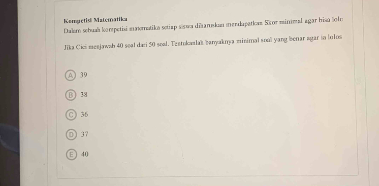 Kompetisi Matematika
Dalam sebuah kompetisi matematika setiap siswa diharuskan mendapatkan Skor minimal agar bisa lolc
Jika Cici menjawab 40 soal dari 50 soal. Tentukanlah banyaknya minimal soal yang benar agar ia lolos
A 39
B 38
C 36
D 37
E 40