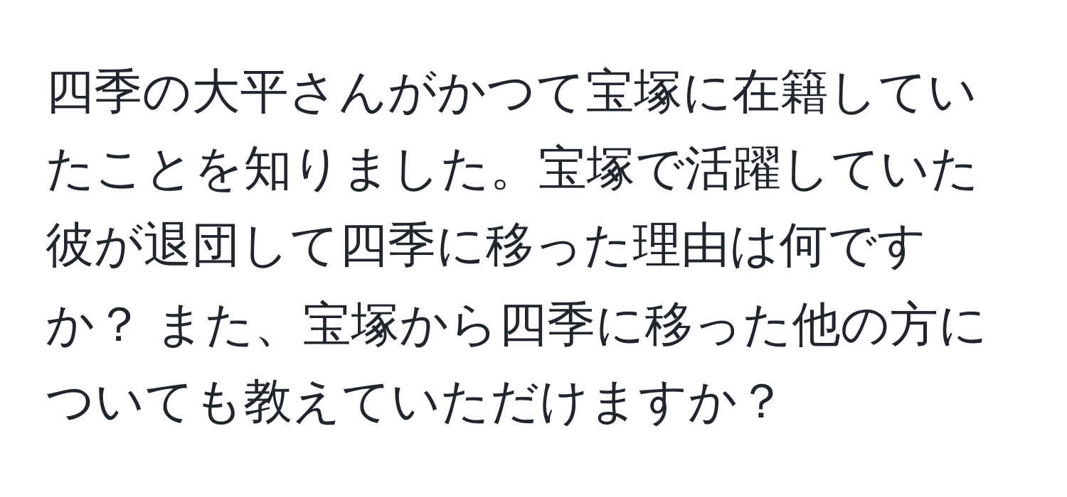 四季の大平さんがかつて宝塚に在籍していたことを知りました。宝塚で活躍していた彼が退団して四季に移った理由は何ですか？ また、宝塚から四季に移った他の方についても教えていただけますか？