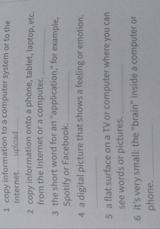 copy information to a computer system or to the 
Internet. _upload_ 
2 copy information onto a phone, tablet, laptop, etc. 
from the Internet or a computer._ 
3 the short word for an “application,” for example, 
Spotify or Facebook._ 
4 a digital picture that shows a feeling or emotion. 
_ 
5 a flat surface on a TV or computer where you can 
see words or pictures._ 
6 it’s very small: the “brain” inside a computer or 
phone._