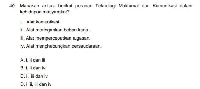 Manakah antara berikut peranan Teknologi Maklumat dan Komunikasi dalam
kehidupan masyarakat?
i. Alat komunikasi.
ii. Alat meringankan beban kerja.
iii. Alat mempercepatkan tugasan.
iv. Alat menghubungkan persaudaraan.
A. i, ii dan ii
B. i, ii dan iv
C. ii, iii dan iv
D. i, ii, iii dan iv