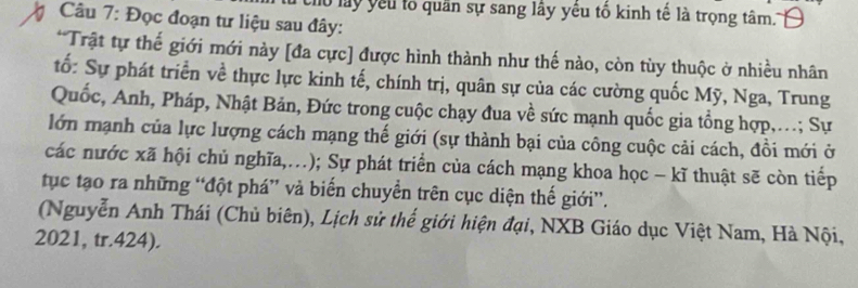 chu lấy yếu tổ quân sự sang lây yêu tổ kinh tế là trọng tâm. 
7 Câu 7: Đọc đoạn tư liệu sau đây: 
*Trật tự thế giới mới này [đa cực] được hình thành như thế nào, còn tùy thuộc ở nhiều nhân 
tố: Sự phát triển về thực lực kinh tế, chính trị, quân sự của các cường quốc Mỹ, Nga, Trung 
Quốc, Anh, Pháp, Nhật Bản, Đức trong cuộc chạy đua về sức mạnh quốc gia tổng hợp,...; Sự 
lớn mạnh của lực lượng cách mạng thế giới (sự thành bại của công cuộc cải cách, đồi mới ở 
các nước xã hội chủ nghĩa,.); Sự phát triển của cách mạng khoa học - kĩ thuật sẽ còn tiếp 
tục tạo ra những “đột phá” và biến chuyển trên cục diện thế giới”. 
(Nguyễn Anh Thái (Chủ biên), Lịch sử thế giới hiện đại, NXB Giáo dục Việt Nam, Hà Nội, 
2021, tr.424).