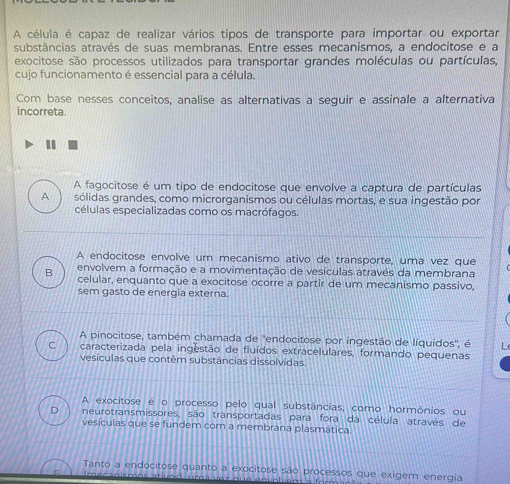 A célula é capaz de realizar vários tipos de transporte para importar ou exportar
substâncias através de suas membranas. Entre esses mecanismos, a endocitose e a
exocitose são processos utilizados para transportar grandes moléculas ou partículas,
cujo funcionamento é essencial para a célula.
Com base nesses conceitos, analise as alternativas a seguir e assinale a alternativa
incorreta.
A fagocitose é um tipo de endocitose que envolve a captura de partículas
A sólidas grandes, como microrganismos ou células mortas, e sua ingestão por
células especializadas como os macrófagos.
A endocitose envolve um mecanismo ativo de transporte, uma vez que
B envolvem a formação e a movimentação de vesículas através da membrana
celular, enquanto que a exocitose ocorre a partir de um mecanismo passivo,
sem gasto de energia externa.
A pinocitose, também chamada de ''endocitose por ingestão de líquidos'', é
C caracterizada pela ingestão de fluídos extracelulares, formando pequenas
vesículas que contêm substâncias dissolvidas.
A exocitose é o processo pelo qual substâncias, como hormônios ou
D neurotransmissores, são transportadas para fora da célula através de
vesículas que se fundem com a membrana plasmática.
Tanto a endocitose quanto a exocitose são processos que exigem energia
F I meçanismo