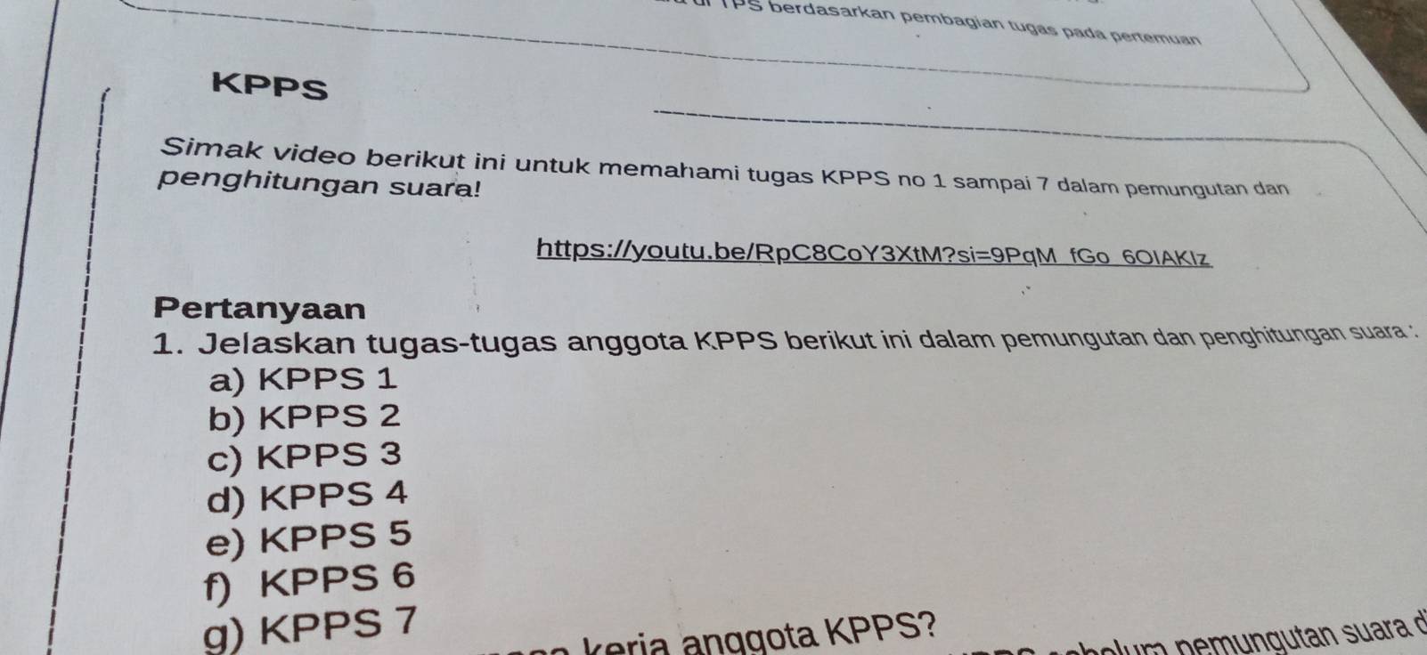 PS berdasarkan pembagian tugas pada pertemuan 
KPPS 
Simak video berikut ini untuk memahami tugas KPPS no 1 sampai 7 dalam pemungutan dan 
penghitungan suara! 
https://youtu.be/RpC8CoY3XtM?si=9PqM fGo 6OIAKIz 
Pertanyaan 
1. Jelaskan tugas-tugas anggota KPPS berikut ini dalam pemungutan dan penghitungan suara : 
a) KPPS 1 
b) KPPS 2 
c) KPPS 3 
d) KPPS 4 
e) KPPS 5
f) KPPS 6 
g) KPPS 7 
k eria anggota KPPS? 
p m n e m n g utan su ara n