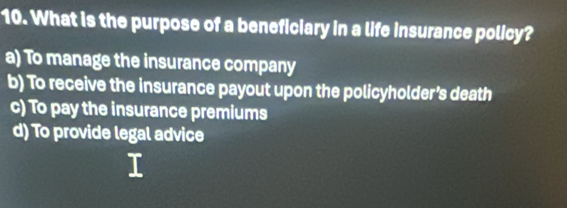 What is the purpose of a beneficiary in a life insurance policy?
a) To manage the insurance company
b) To receive the insurance payout upon the policyholder’s death
c) To pay the insurance premiums
d) To provide legal advice