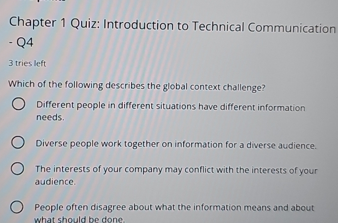 Chapter 1 Quiz: Introduction to Technical Communication
- Q4
3 tries left
Which of the following describes the global context challenge?
Different people in different situations have different information
needs.
Diverse people work together on information for a diverse audience.
The interests of your company may conflict with the interests of your
audience.
People often disagree about what the information means and about
what should be done.