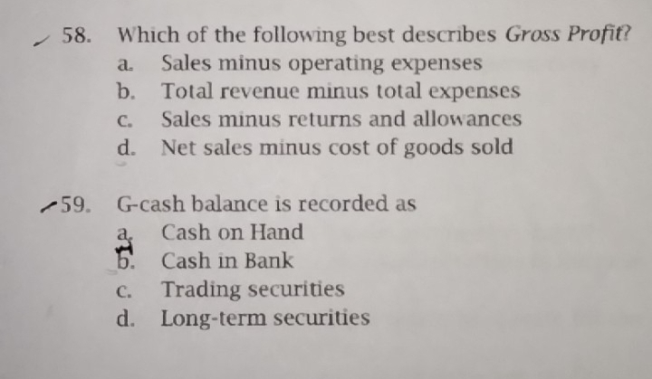 Which of the following best describes Gross Profit?
a. Sales minus operating expenses
b. Total revenue minus total expenses
c. Sales minus returns and allowances
d. Net sales minus cost of goods sold
59。 G-cash balance is recorded as
a Cash on Hand
b. Cash in Bank
c. Trading securities
d. Long-term securities